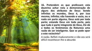 16. Pretendem os que professam esta
doutrina achar nela a demonstração de
alguns dos atributos de Deus: Sendo
infinitos os mundos, Deus é, por isso
mesmo, infinito; não havendo o vazio, ou o
nada em parte alguma, Deus está por toda
parte; estando Deus em toda parte, pois
que tudo é parte integrante de Deus, Ele dá
a todos os fenômenos da Natureza uma
razão de ser inteligente. Que se pode opor
a este raciocínio?
A razão. Refleti maduramente e não vos será
difícil reconhecer-lhe o absurdo
 