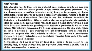 Allan Kardec:
Esta doutrina faz de Deus um ser material que, embora dotado de suprema
inteligência, seria em ponto grande o que somos em ponto pequeno. Ora,
transformando-se a matéria incessantemente, Deus, se fosse assim, nenhuma
estabilidade teria; achar-se-ia sujeito a todas as vicissitudes, mesmo a todas as
necessidades da Humanidade; faltar-lhe-ia um dos atributos essenciais da
Divindade: a imutabilidade. Não se podem aliar as propriedades da matéria à
ideia de Deus, sem que Ele fique rebaixado ante a nossa compreensão e não
haverá sutilezas de sofismas que cheguem a resolver o problema da Sua natureza
íntima. Não sabemos tudo o que Ele é, mas sabemos o que Ele não pode deixar
de ser e o sistema de que tratamos está em contradição com as suas mais
essenciais propriedades. Ele confunde o Criador com a criatura, exatamente
como o faria quem pretendesse que engenhosa máquina fosse parte integrante
do mecânico que a imaginou.
A inteligência de Deus se revela em Suas obras como a de um pintor no seu
quadro; mas, as obras de Deus não são o próprio Deus, como o quadro não é o
pintor que o concebeu e executou.
 