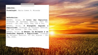 CRÉDITOS:
Formatação: Marta Gomes P. Miranda
Referências:
KARDEC, Allan. O Livro dos Espíritos.
Tradução de Salvador Gentile. 182ª Ed.
Araras – SP: IDE, 2009. Pág. 288 à 292.
KARDEC, Allan. O Evangelho Segundo o
Espiritismo. Tradução De Salvador Gentile.
365ª Ed. Araras – SP: Ide, 2009.
KARDEC, Allan. A Gênese: Os Milagres e as
Predições Segundo o Espiritismo. Tradução
de Salvador Gentile. 52ª Ed. Araras – SP:
IDE, 2008.
 