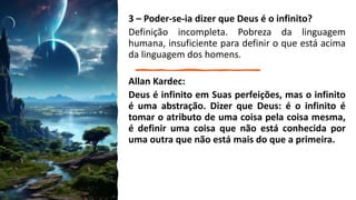 3 – Poder-se-ia dizer que Deus é o infinito?
Definição incompleta. Pobreza da linguagem
humana, insuficiente para definir o que está acima
da linguagem dos homens.
Allan Kardec:
Deus é infinito em Suas perfeições, mas o infinito
é uma abstração. Dizer que Deus: é o infinito é
tomar o atributo de uma coisa pela coisa mesma,
é definir uma coisa que não está conhecida por
uma outra que não está mais do que a primeira.
 