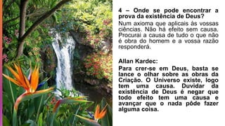4 – Onde se pode encontrar a
prova da existência de Deus?
Num axioma que aplicais às vossas
ciências. Não há efeito sem causa.
Procurai a causa de tudo o que não
é obra do homem e a vossa razão
responderá.
Allan Kardec:
Para crer-se em Deus, basta se
lance o olhar sobre as obras da
Criação. O Universo existe, logo
tem uma causa. Duvidar da
existência de Deus é negar que
todo efeito tem uma causa e
avançar que o nada pôde fazer
alguma coisa.
 