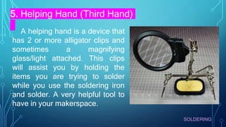 SOLDERING
5. Helping Hand (Third Hand)
A helping hand is a device that
has 2 or more alligator clips and
sometimes a magnifying
glass/light attached. This clips
will assist you by holding the
items you are trying to solder
while you use the soldering iron
and solder. A very helpful tool to
have in your makerspace.
 