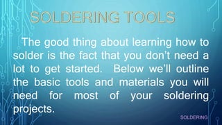 The good thing about learning how to
solder is the fact that you don’t need a
lot to get started. Below we’ll outline
the basic tools and materials you will
need for most of your soldering
projects.
SOLDERING
 