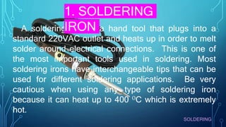 SOLDERING
A soldering iron is a hand tool that plugs into a
standard 220VAC outlet and heats up in order to melt
solder around electrical connections. This is one of
the most important tools used in soldering. Most
soldering irons have interchangeable tips that can be
used for different soldering applications. Be very
cautious when using any type of soldering iron
because it can heat up to 400 OC which is extremely
hot.
1. SOLDERING
IRON
 