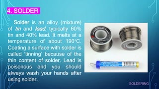 SOLDERING
Solder is an alloy (mixture)
of tin and lead, typically 60%
tin and 40% lead. It melts at a
temperature of about 190°C.
Coating a surface with solder is
called ‘tinning’ because of the
thin content of solder. Lead is
poisonous and you should
always wash your hands after
using solder.
4. SOLDER
 