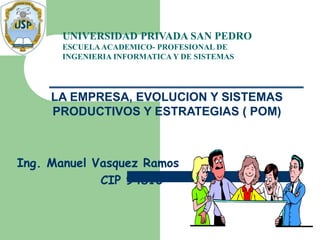 LA EMPRESA, EVOLUCION Y SISTEMAS
PRODUCTIVOS Y ESTRATEGIAS ( POM)
Ing. Manuel Vasquez Ramos
CIP 94810
UNIVERSIDAD PRIVADA SAN PEDRO
ESCUELAACADEMICO- PROFESIONAL DE
INGENIERIA INFORMATICA Y DE SISTEMAS
 