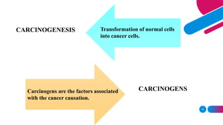 10
CARCINOGENESIS
CARCINOGENS
Transformation of normal cells
into cancer cells.
Carcinogens are the factors associated
with the cancer causation.
 