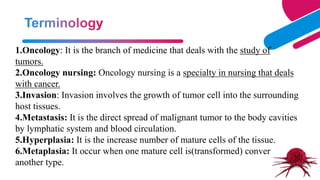 1.Oncology: It is the branch of medicine that deals with the study of
tumors.
2.Oncology nursing: Oncology nursing is a specialty in nursing that deals
with cancer.
3.Invasion: Invasion involves the growth of tumor cell into the surrounding
host tissues.
4.Metastasis: It is the direct spread of malignant tumor to the body cavities
by lymphatic system and blood circulation.
5.Hyperplasia: It is the increase number of mature cells of the tissue.
6.Metaplasia: It occur when one mature cell is(transformed) converted to
another type.
 