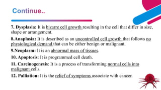 15
7. Dysplasia: It is bizarre cell growth resulting in the cell that differ in size,
shape or arrangement.
8.Anaplasia: It is described as an uncontrolled cell growth that follows no
physiological demand that can be either benign or malignant.
9.Neoplasm: It is an abnormal mass of tissues.
10. Apoptosis: It is programmed cell death.
11. Carcinogenesis: It is a process of transforming normal cells into
malignant cells.
12. Palliation: It is the relief of symptoms associate with cancer.
 