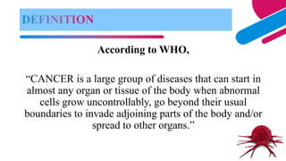 According to WHO,
“CANCER is a large group of diseases that can start in
almost any organ or tissue of the body when abnormal
cells grow uncontrollably, go beyond their usual
boundaries to invade adjoining parts of the body and/or
spread to other organs.”
 