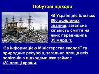 Побутові відходи
•В Україні діє близько
800 офіційних
звалищ, загальна
кількість сміття на
яких перевищила
35 млрд. т.
•За інформацією Міністерства екології та
природних ресурсів, загальна площа всіх
полігонів з відходами вже займає
4% площі країни.
 