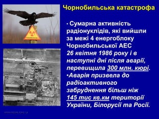 • Сумарна активність
радіонуклідів, які вийшли
за межі 4 енергоблоку
Чорнобильської АЕС
26 квітня 1986 року і в
наступні дні після аварії,
перевищила 300 млн. кюрі.
•Аварія призвела до
радіоактивного
забруднення більш ніж
145 тис кв.км території
України, Білорусії та Росії.
Чорнобильська катастрофа
 
