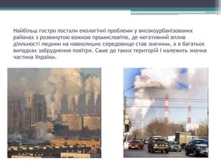 Найбільш гостро постали екологічні проблеми у високоурбанізованих
районах з розвинутою важкою промисловітю, де негативний вплив
діяльності людини на навколишнє середовище став значним, а в багатьох
випадках забруднення повітря. Саме до таких територій і належить значна
частина України.
 