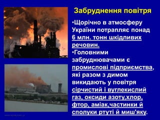 •Щорічно в атмосферу
України потрапляє понад
6 млн. тонн шкідливих
речовин.
•Головними
забруднювачами є
промислові підприємства,
які разом з димом
викидають у повітря
сірчистий і вуглекислий
газ, оксиди азоту,хлор,
фтор, аміак,частинки й
сполуки ртуті й миш'яку.
Забруднення повітря
 