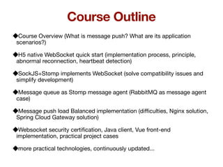 Course Overview (What is message push? What are its application
scenarios?)
H5 native WebSocket quick start (implementation process, principle,
abnormal reconnection, heartbeat detection)
SockJS+Stomp implements WebSocket (solve compatibility issues and
simplify development)
Message queue as Stomp message agent (RabbitMQ as message agent
case)
Message push load Balanced implementation (di
ffi
culties, Nginx solution,
Spring Cloud Gateway solution)
Websocket security certi
fi
cation, Java client, Vue front-end
implementation, practical project cases
more practical technologies, continuously updated...
Course Outline
 