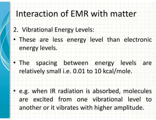 Interaction of EMR with matter
2. Vibrational Energy Levels:
• These are less energy level than electronic
energy levels.
• The spacing between energy levels are
relatively small i.e. 0.01 to 10 kcal/mole.
• e.g. when IR radiation is absorbed, molecules
are excited from one vibrational level to
another or it vibrates with higher amplitude.
 