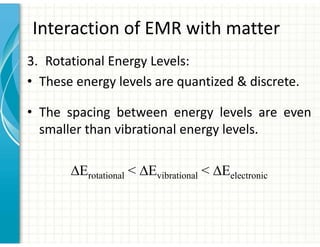 Interaction of EMR with matter
3. Rotational Energy Levels:
• These energy levels are quantized & discrete.
• The spacing between energy levels are even
smaller than vibrational energy levels.
∆Erotational < ∆Evibrational < ∆Eelectronic
 
