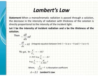 Lambert’s Law
Statement-When a monochromatic radiation is passed through a solution,
the decrease in the intensity of radiation with thickness of the solution is
directly proportional to the intensity of the incident light.
Let I be the intensity of incident radiation and x be the thickness of the
solution.
Then I
dx
dI
D

KI
dx
dI
 (Integrate equation between limit I = Io at x = 0 and I = I at x=l)
Kl
I
I

0
ln
We get,
Kl
I
I

0
log
303
.
2
l
K
I
I
303
.
2
log
0

Lambert’s Law
l
E
A .
Where, is Absorption coefficient
E
K
303
.
2
 