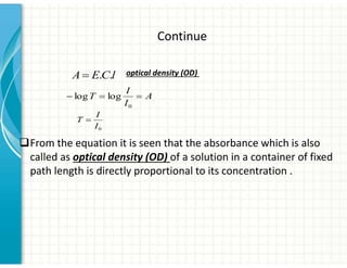 Continue
0
I
I
T
A
I
I
T

0
log
log
l
C
E
A .
.
‰From the equation it is seen that the absorbance which is also
called as optical density (OD) of a solution in a container of fixed
path length is directly proportional to its concentration .
optical density (OD)
 