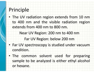Principle
• The UV radiation region extends from 10 nm
to 400 nm and the visible radiation region
extends from 400 nm to 800 nm.
Near UV Region: 200 nm to 400 nm
Far UV Region: below 200 nm
• Far UV spectroscopy is studied under vacuum
condition.
• The common solvent used for preparing
sample to be analyzed is either ethyl alcohol
or hexane.
 