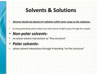 Solvents  Solutions
• Solvents should not absorb UV-radiation within same range as the substance.
• (A strong absorbing solvent allows very little amount of light to pass through the sample)
• Non-polar solvents-
• no solute-solvent interactions so “fine structure”
• Polar solvents-
• solute-solvent interactions through H-bonding “no fine structure”
 
