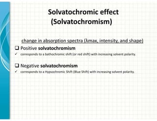 Solvatochromic effect
(Solvatochromism)
change in absorption spectra (λmax, intensity, and shape)
‰ Positive solvatochromism
9 corresponds to a bathochromic shift (or red shift) with increasing solvent polarity.
‰ Negative solvatochromism
9 corresponds to a Hypsochromic Shift (Blue Shift) with increasing solvent polarity.
 