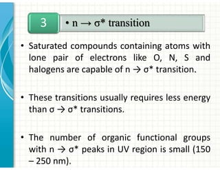 • Saturated compounds containing atoms with
lone pair of electrons like O, N, S and
halogens are capable of n → σ* transition.
• These transitions usually requires less energy
than σ → σ* transitions.
• The number of organic functional groups
with n → σ* peaks in UV region is small (150
– 250 nm).
• n → σ* transition
3
 