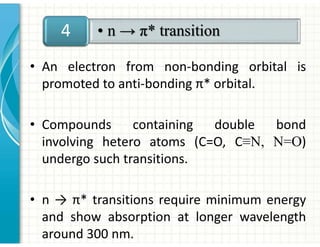 • An electron from non-bonding orbital is
promoted to anti-bonding π* orbital.
• Compounds containing double bond
involving hetero atoms (C=O, C≡N, N=O)
undergo such transitions.
• n → π* transitions require minimum energy
and show absorption at longer wavelength
around 300 nm.
• n → π* transition
4
 