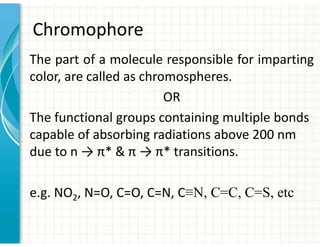 Chromophore
The part of a molecule responsible for imparting
color, are called as chromospheres.
OR
The functional groups containing multiple bonds
capable of absorbing radiations above 200 nm
due to n → π*  π → π* transitions.
e.g. NO2, N=O, C=O, C=N, C≡N, C=C, C=S, etc
 