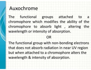 Auxochrome
The functional groups attached to a
chromophore which modifies the ability of the
chromophore to absorb light , altering the
wavelength or intensity of absorption.
OR
The functional group with non-bonding electrons
that does not absorb radiation in near UV region
but when attached to a chromophore alters the
wavelength  intensity of absorption.
 