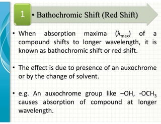 • When absorption maxima (λmax) of a
compound shifts to longer wavelength, it is
known as bathochromic shift or red shift.
• The effect is due to presence of an auxochrome
or by the change of solvent.
• e.g. An auxochrome group like –OH, -OCH3
causes absorption of compound at longer
wavelength.
• Bathochromic Shift (Red Shift)
1
 