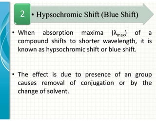 • When absorption maxima (λmax) of a
compound shifts to shorter wavelength, it is
known as hypsochromic shift or blue shift.
• The effect is due to presence of an group
causes removal of conjugation or by the
change of solvent.
• Hypsochromic Shift (Blue Shift)
2
 