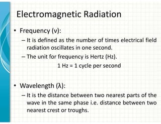 Electromagnetic Radiation
• Frequency (ν):
– It is defined as the number of times electrical field
radiation oscillates in one second.
– The unit for frequency is Hertz (Hz).
1 Hz = 1 cycle per second
• Wavelength (λ):
– It is the distance between two nearest parts of the
wave in the same phase i.e. distance between two
nearest crest or troughs.
 