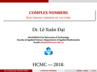 COMPLEX NUMBERS
ELECTRONIC VERSION OF LECTURE
Dr. Lê Xuân Đại
HoChiMinh City University of Technology
Faculty of Applied Science, Department of Applied Mathematics
Email: ytkadai@hcmut.edu.vn
HCMC — 2018.
Dr. Lê Xuân Đại (HCMUT-OISP) COMPLEX NUMBERS HCMC — 2018. 1 / 45
 