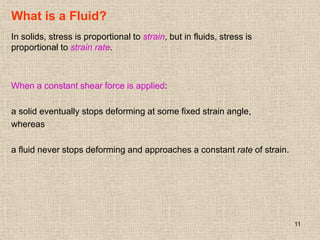 11
What is a Fluid?
In solids, stress is proportional to strain, but in fluids, stress is
proportional to strain rate.
When a constant shear force is applied:
a solid eventually stops deforming at some fixed strain angle,
whereas
a fluid never stops deforming and approaches a constant rate of strain.
 