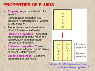 16
• Property: Any characteristic of a
system.
• Some familiar properties are
pressure P, temperature T, volume
V, and mass m.
• Properties are considered to be
either intensive or extensive.
• Intensive properties: Those that
are independent of the mass of a
system, such as temperature,
pressure, and density.
• Extensive properties: Those
whose values depend on the size—
or extent—of the system.
• Specific properties: Extensive
properties per unit mass.
Criterion to differentiate intensive
and extensive properties.
PROPERTIES OF FLUIDS
 