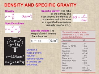 17
DENSITY AND SPECIFIC GRAVITY
Density is
mass per unit
volume;
specific volume
is volume per
unit mass.
Specific gravity: The ratio
of the density of a
substance to the density of
some standard substance
at a specified temperature
(usually water at 4°C).
Density
Specific weight: The
weight of a unit volume
of a substance.
Specific volume
 