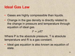 Ideal Gas Law
• Gases are highly compressible than liquids.
• Change in the gas density is directly related to
the change in pressure and temperature through
equation of ideal gas.
𝑃 = 𝜌𝑅𝑇
Where P is the absolute pressure, T is absolute
temperature and R is a gas constant.
• Ideal gas equation is also known as equation of
state.
19
 
