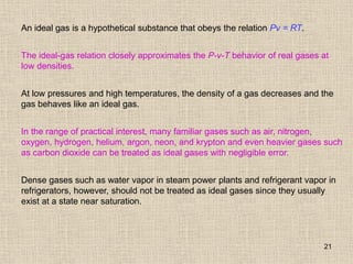 21
An ideal gas is a hypothetical substance that obeys the relation Pv = RT.
The ideal-gas relation closely approximates the P-v-T behavior of real gases at
low densities.
At low pressures and high temperatures, the density of a gas decreases and the
gas behaves like an ideal gas.
In the range of practical interest, many familiar gases such as air, nitrogen,
oxygen, hydrogen, helium, argon, neon, and krypton and even heavier gases such
as carbon dioxide can be treated as ideal gases with negligible error.
Dense gases such as water vapor in steam power plants and refrigerant vapor in
refrigerators, however, should not be treated as ideal gases since they usually
exist at a state near saturation.
 