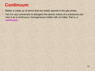 23
Continuum
• Matter is made up of atoms that are widely spaced in the gas phase.
• Yet it is very convenient to disregard the atomic nature of a substance and
view it as a continuous, homogeneous matter with no holes, that is, a
continuum.
 
