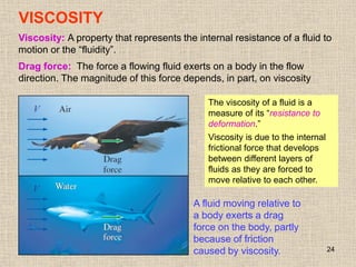 24
VISCOSITY
Viscosity: A property that represents the internal resistance of a fluid to
motion or the “fluidity”.
Drag force: The force a flowing fluid exerts on a body in the flow
direction. The magnitude of this force depends, in part, on viscosity
A fluid moving relative to
a body exerts a drag
force on the body, partly
because of friction
caused by viscosity.
The viscosity of a fluid is a
measure of its “resistance to
deformation.”
Viscosity is due to the internal
frictional force that develops
between different layers of
fluids as they are forced to
move relative to each other.
 