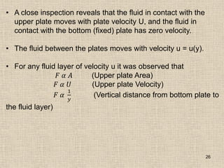 26
• A close inspection reveals that the fluid in contact with the
upper plate moves with plate velocity U, and the fluid in
contact with the bottom (fixed) plate has zero velocity.
• The fluid between the plates moves with velocity u = u(y).
• For any fluid layer of velocity u it was observed that
𝐹 𝛼 𝐴 (Upper plate Area)
𝐹 𝛼 𝑈 (Upper plate Velocity)
𝐹 𝛼
1
𝑦
(Vertical distance from bottom plate to
the fluid layer)
 