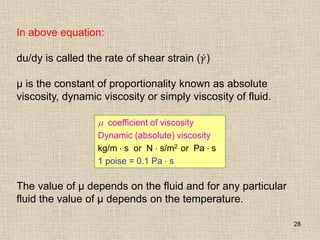 28
In above equation:
du/dy is called the rate of shear strain (𝛾)
µ is the constant of proportionality known as absolute
viscosity, dynamic viscosity or simply viscosity of fluid.
The value of µ depends on the fluid and for any particular
fluid the value of µ depends on the temperature.
 coefficient of viscosity
Dynamic (absolute) viscosity
kg/m  s or N  s/m2 or Pa  s
1 poise = 0.1 Pa  s
 