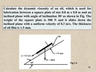 Calculate the dynamic viscosity of an oil, which is used for
lubrication between a square plate of size 0.8 m x 0.8 m and an
inclined plane with angle of inclination 30o as shown in Fig. The
weight of the square plate is 300 N and it slides down the
inclined plane with a uniform velocity of 0.3 m/s. The thickness
of oil film is 1.5 mm.
Fig.1.4
38
 