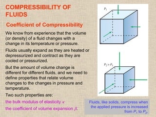 42
COMPRESSIBILITY OF
FLUIDS
Coefficient of Compressibility
Fluids, like solids, compress when
the applied pressure is increased
from P1 to P2.
We know from experience that the volume
(or density) of a fluid changes with a
change in its temperature or pressure.
Fluids usually expand as they are heated or
depressurized and contract as they are
cooled or pressurized.
But the amount of volume change is
different for different fluids, and we need to
define properties that relate volume
changes to the changes in pressure and
temperature.
Two such properties are:
the bulk modulus of elasticity 
the coefficient of volume expansion .
 