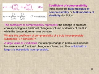 43
Coefficient of compressibility
(also called the bulk modulus of
compressibility or bulk modulus of
elasticity) for fluids
The coefficient of compressibility represents the change in pressure
corresponding to a fractional change in volume or density of the fluid
while the temperature remains constant.
What is the coefficient of compressibility of a truly incompressible
substance (v = constant)?
A large value of  indicates that a large change in pressure is needed
to cause a small fractional change in volume, and thus a fluid with a
large  is essentially incompressible.
 