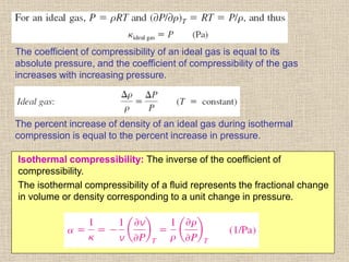 44
The coefficient of compressibility of an ideal gas is equal to its
absolute pressure, and the coefficient of compressibility of the gas
increases with increasing pressure.
The percent increase of density of an ideal gas during isothermal
compression is equal to the percent increase in pressure.
Isothermal compressibility: The inverse of the coefficient of
compressibility.
The isothermal compressibility of a fluid represents the fractional change
in volume or density corresponding to a unit change in pressure.
 