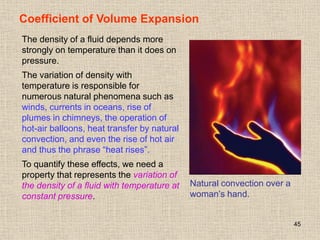 45
Coefficient of Volume Expansion
Natural convection over a
woman’s hand.
The density of a fluid depends more
strongly on temperature than it does on
pressure.
The variation of density with
temperature is responsible for
numerous natural phenomena such as
winds, currents in oceans, rise of
plumes in chimneys, the operation of
hot-air balloons, heat transfer by natural
convection, and even the rise of hot air
and thus the phrase “heat rises”.
To quantify these effects, we need a
property that represents the variation of
the density of a fluid with temperature at
constant pressure.
 