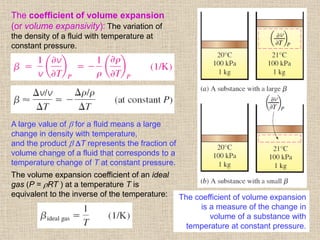 46
The coefficient of volume expansion
(or volume expansivity): The variation of
the density of a fluid with temperature at
constant pressure.
The volume expansion coefficient of an ideal
gas (P = RT ) at a temperature T is
equivalent to the inverse of the temperature:
A large value of  for a fluid means a large
change in density with temperature,
and the product  T represents the fraction of
volume change of a fluid that corresponds to a
temperature change of T at constant pressure.
The coefficient of volume expansion
is a measure of the change in
volume of a substance with
temperature at constant pressure.
 