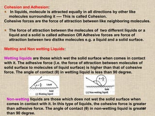47
Cohesion and Adhesion:
In liquids, molecule is attracted equally in all directions by other like
molecules surrounding it ---- This is called Cohesion.
Cohesive forces are the force of attraction between like neighboring molecules.
The force of attraction between the molecules of two different liquids or a
liquid and a solid is called adhesion OR Adhesive forces are force of
attraction between two dislike molecules e.g. a liquid and a solid surface.
Wetting and Non wetting Liquids:
Wetting liquids are those which wet the solid surface when comes in contact
with it. The adhesive force (i.e. the force of attraction between molecules of
solid surface to molecules of liquid surface) is higher than that of cohesive
force. The angle of contact (θ) in wetting liquid is less than 90 degree.
Non-wetting liquids are those which does not wet the solid surface when
comes in contact with it. In this type of liquids, the cohesive force is greater
than adhesive force. The angle of contact (θ) in non-wetting liquid is greater
than 90 degree.
 
